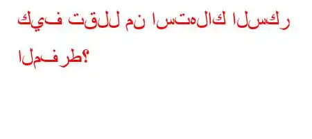 كيف تقلل من استهلاك السكر المفرط؟